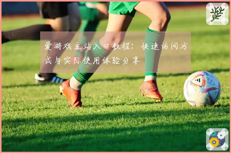 爱游戏主站入口教程：快速访问方式与实际使用体验分享
