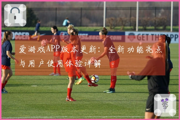 爱游戏APP版本更新：全新功能亮点与用户使用体验详解