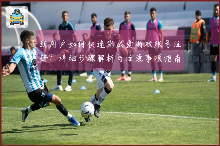 新用户如何快速完成爱游戏账号注册？详细步骤解析与注意事项指南